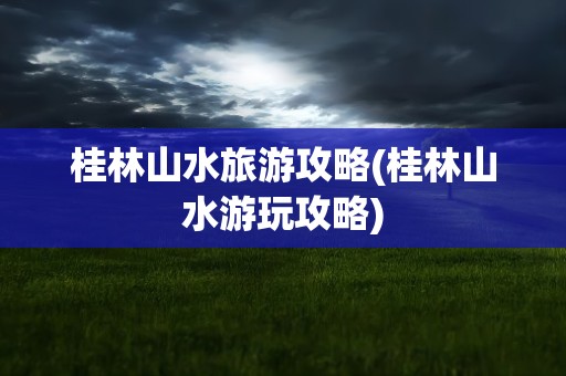 桂林山水旅游攻略(桂林山水游玩攻略)