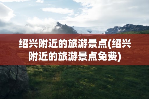 绍兴附近的旅游景点(绍兴附近的旅游景点免费)