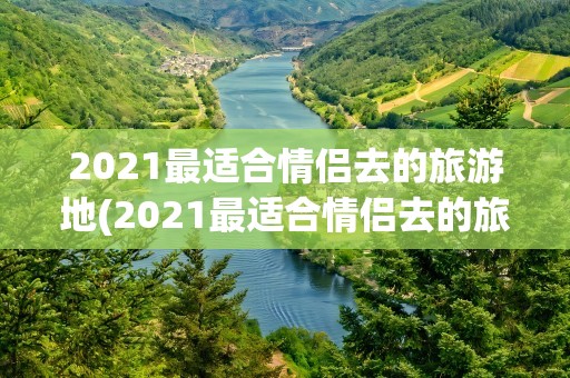 2021最适合情侣去的旅游地(2021最适合情侣去的旅游地有哪些)