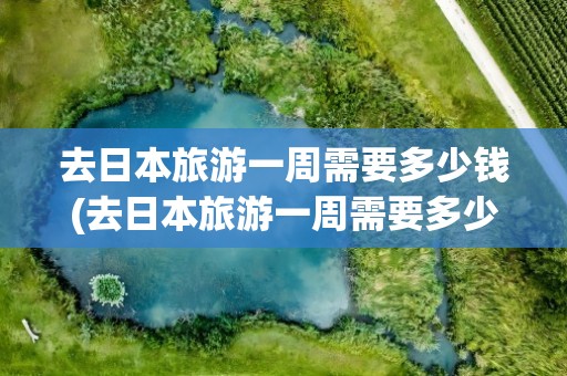 去日本旅游一周需要多少钱(去日本旅游一周需要多少钱跟团)