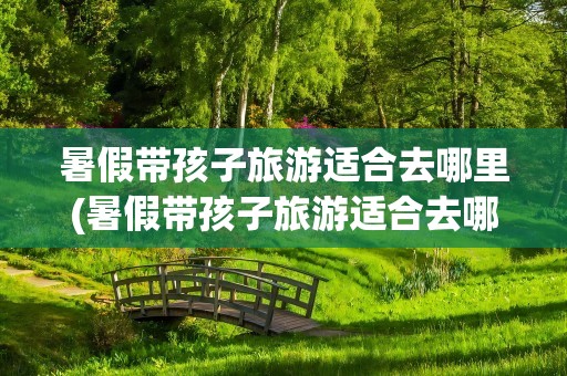 暑假带孩子旅游适合去哪里(暑假带孩子旅游适合去哪里玩)