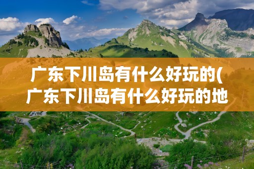广东下川岛有什么好玩的(广东下川岛有什么好玩的地方)