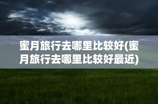 蜜月旅行去哪里比较好(蜜月旅行去哪里比较好最近)