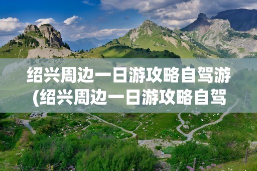 绍兴周边一日游攻略自驾游(绍兴周边一日游攻略自驾游路线)
