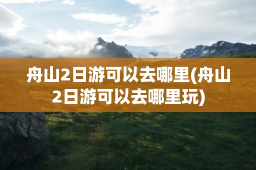 舟山2日游可以去哪里(舟山2日游可以去哪里玩)
