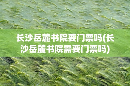 长沙岳麓书院要门票吗(长沙岳麓书院需要门票吗)
