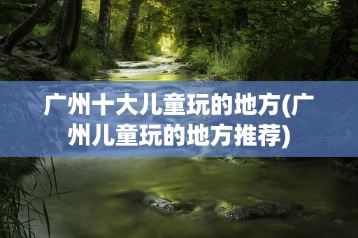 广州十大儿童玩的地方(广州儿童玩的地方推荐)