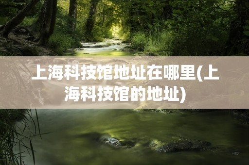 上海科技馆地址在哪里(上海科技馆的地址)