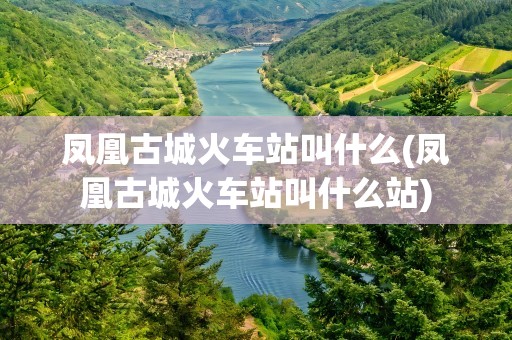 凤凰古城火车站叫什么(凤凰古城火车站叫什么站)