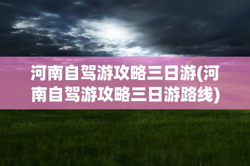 河南自驾游攻略三日游(河南自驾游攻略三日游路线)