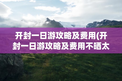 开封一日游攻略及费用(开封一日游攻略及费用不晒太阳)