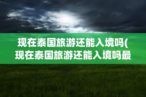 现在泰国旅游还能入境吗(现在泰国旅游还能入境吗最近)