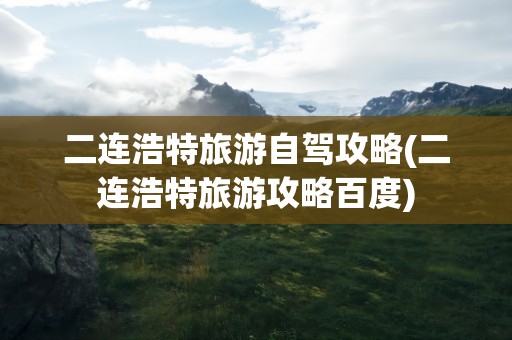 二连浩特旅游自驾攻略(二连浩特旅游攻略百度)