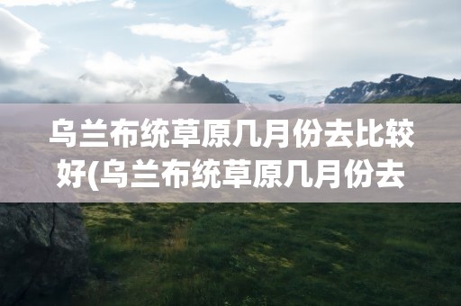 乌兰布统草原几月份去比较好(乌兰布统草原几月份去比较好跟团走多少钱)