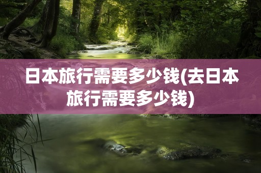 日本旅行需要多少钱(去日本旅行需要多少钱)