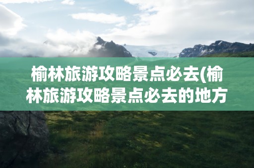 榆林旅游攻略景点必去(榆林旅游攻略景点必去的地方)