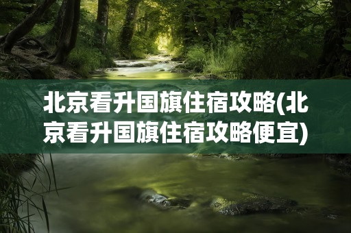 北京看升国旗住宿攻略(北京看升国旗住宿攻略便宜)