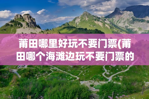 莆田哪里好玩不要门票(莆田哪个海滩边玩不要门票的)