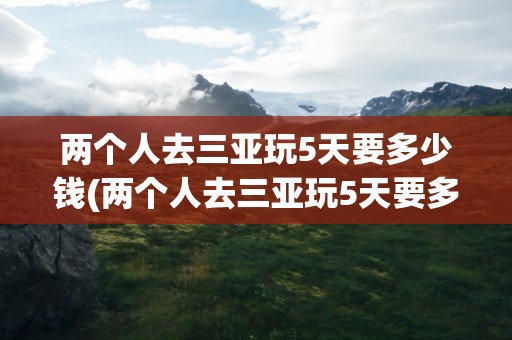 两个人去三亚玩5天要多少钱(两个人去三亚玩5天要多少钱合适)