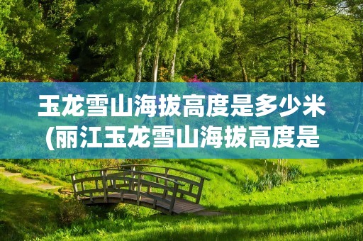 玉龙雪山海拔高度是多少米(丽江玉龙雪山海拔高度是多少米)