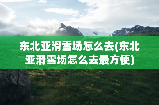 东北亚滑雪场怎么去(东北亚滑雪场怎么去最方便)