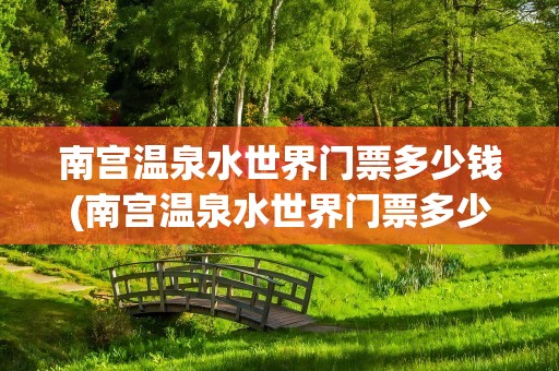 南宫温泉水世界门票多少钱(南宫温泉水世界门票多少钱啊)