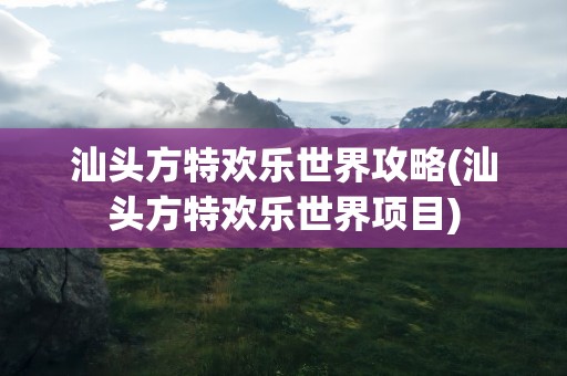 汕头方特欢乐世界攻略(汕头方特欢乐世界项目)