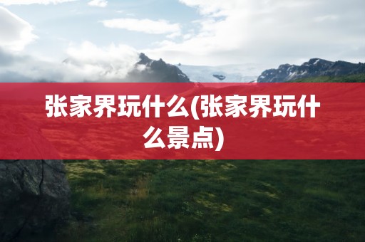 张家界玩什么(张家界玩什么景点)