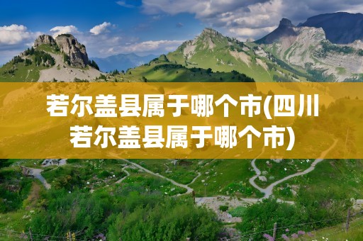 若尔盖县属于哪个市(四川若尔盖县属于哪个市)