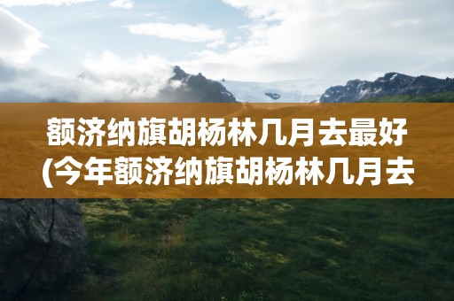 额济纳旗胡杨林几月去最好(今年额济纳旗胡杨林几月去)