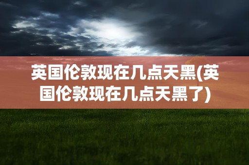 英国伦敦现在几点天黑(英国伦敦现在几点天黑了)