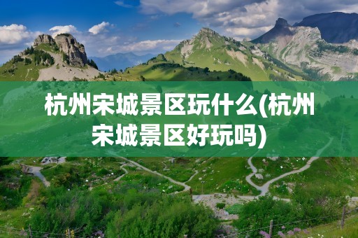 杭州宋城景区玩什么(杭州宋城景区好玩吗)