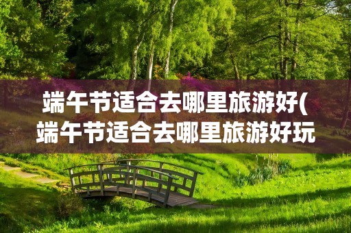 端午节适合去哪里旅游好(端午节适合去哪里旅游好玩)