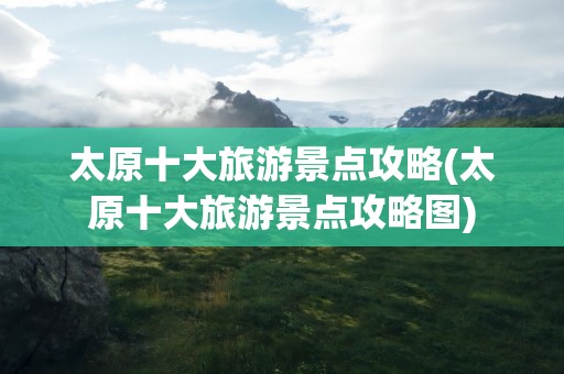 太原十大旅游景点攻略(太原十大旅游景点攻略图)
