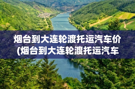 烟台到大连轮渡托运汽车价(烟台到大连轮渡托运汽车价格表)