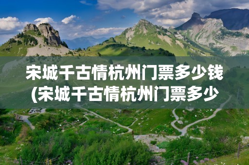 宋城千古情杭州门票多少钱(宋城千古情杭州门票多少钱一张)