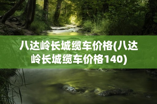 八达岭长城缆车价格(八达岭长城缆车价格140)