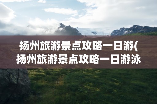 扬州旅游景点攻略一日游(扬州旅游景点攻略一日游泳)