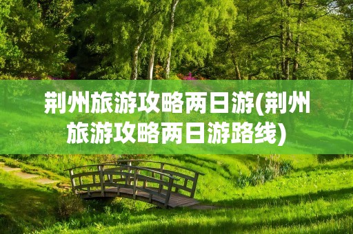 荆州旅游攻略两日游(荆州旅游攻略两日游路线)