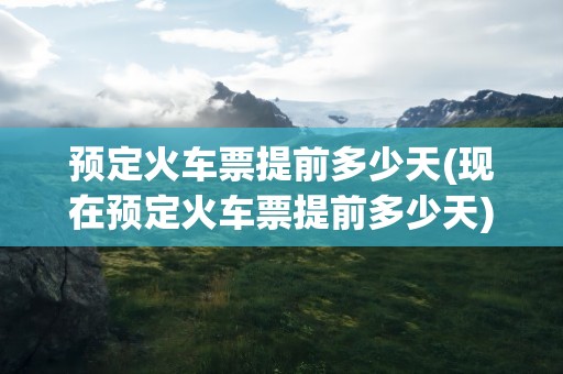 预定火车票提前多少天(现在预定火车票提前多少天)