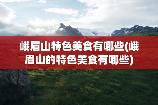 峨眉山特色美食有哪些(峨眉山的特色美食有哪些)