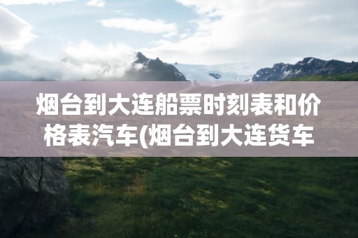 烟台到大连船票时刻表和价格表汽车(烟台到大连货车船票时刻表和价格表)