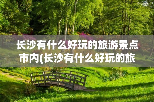 长沙有什么好玩的旅游景点市内(长沙有什么好玩的旅游景点)