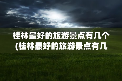 桂林最好的旅游景点有几个(桂林最好的旅游景点有几个地方)
