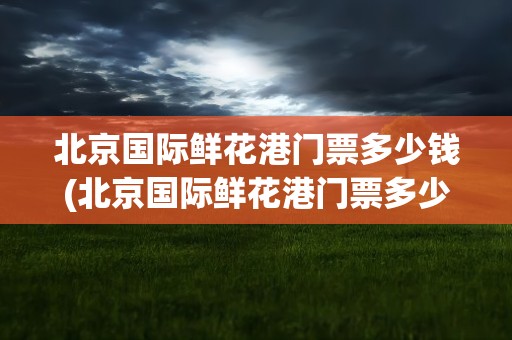 北京国际鲜花港门票多少钱(北京国际鲜花港门票多少钱啊)
