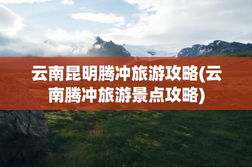 云南昆明腾冲旅游攻略(云南腾冲旅游景点攻略)