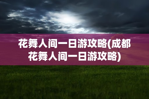 花舞人间一日游攻略(成都花舞人间一日游攻略)
