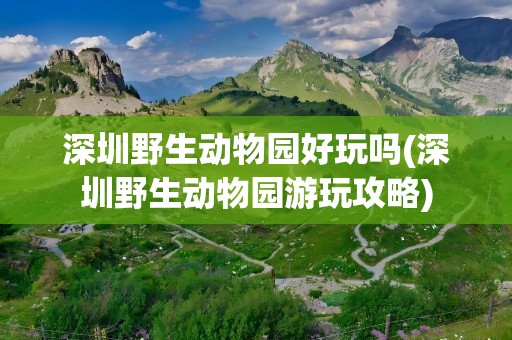 深圳野生动物园好玩吗(深圳野生动物园游玩攻略)