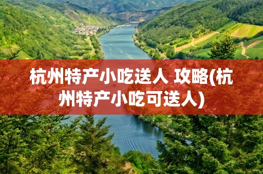 杭州特产小吃送人 攻略(杭州特产小吃可送人)