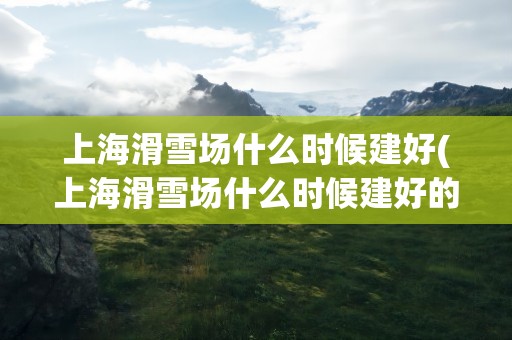 上海滑雪场什么时候建好(上海滑雪场什么时候建好的)